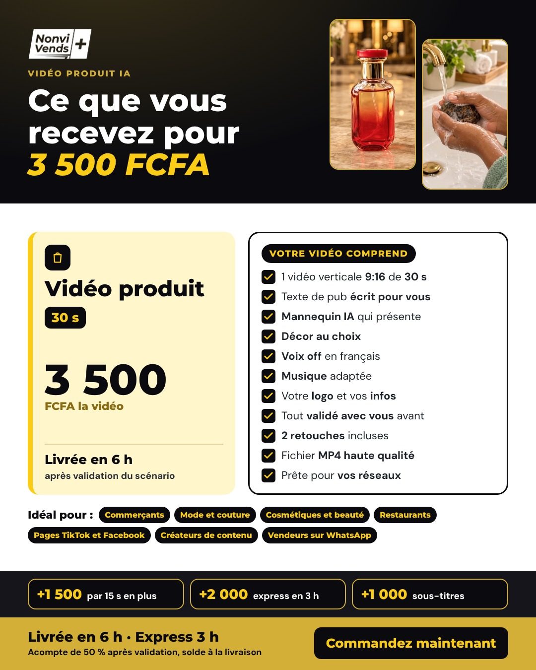 Vidéo produit de 30 secondes à 3 500 FCFA, livrée en 6 h après validation du scénario. Comprend : vidéo verticale 9:16, texte de pub, mannequin IA, décor au choix, voix off en français, musique, votre logo, 2 retouches, fichier MP4 haute qualité. Options : +1 500 FCFA par 15 s en plus, +2 000 FCFA express en 3 h, +1 000 FCFA sous-titres. Acompte de 50 % après validation, solde à la livraison.